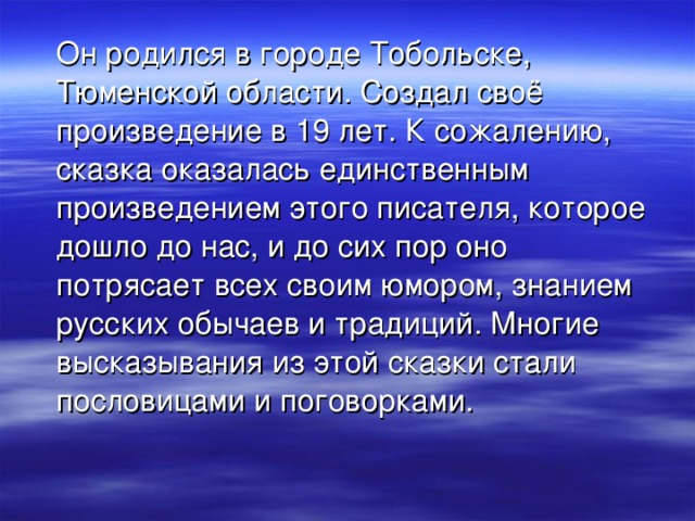  Он родился в городе Тобольске, Тюменской области. Создал своё произведение в 19 лет. К сожалению, сказка оказалась единственным произведением этого писателя, которое дошло до нас, и до сих пор оно потрясает всех своим юмором, знанием русских обычаев и традиций. Многие высказывания из этой сказки стали пословицами и поговорками. 