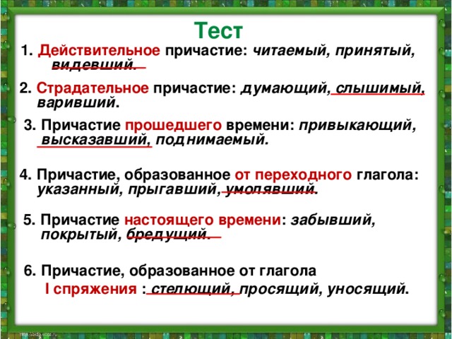 Тест 1. Действительное причастие: читаемый, принятый, видевший. 2. Страдательное причастие: думающий, слышимый, варивший . 3. Причастие прошедшего времени: привыкающий, высказавший, поднимаемый. 4. Причастие, образованное от переходного глагола: указанный, прыгавший, умолявший.  5. Причастие настоящего времени : забывший, покрытый, бредущий. 6. Причастие, образованное от глагола  I спряжения : стелющий, просящий, уносящий .  