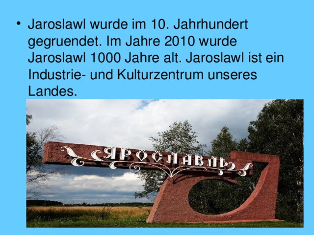 Jaroslawl wurde im 10. Jahrhundert gegruendet. Im Jahre 2010 wurde Jaroslawl 1000 Jahre alt. Jaroslawl ist ein Industrie- und Kulturzentrum unseres Landes. 