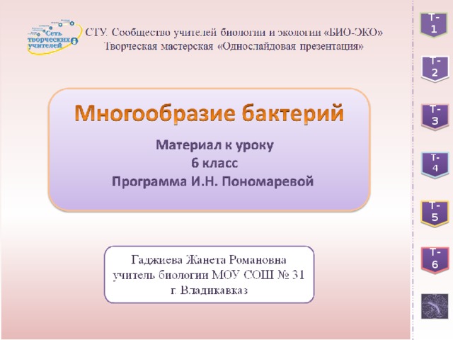  Бактерии - древнейшее проявление жизни на Земле.  Бактерии - прокариоты, имеющие клеточное строение. Т-1 Т-2 Жгутик Выпячивания внутрь цитоплазмы плазматической мембраны. Выполняют функцию мембранных органоидов. Представлен кольцевой молекулой ДНК, не связанной с белками. Хранит и передает генетическую информацию дочерним клеткам. Слизистая капсула Т-3 Клеточная стенка Т- 4 Клеточная мембрана Цитоплазма Т-5 Нуклеоид Т-6 Мезосомы Рибосомы 