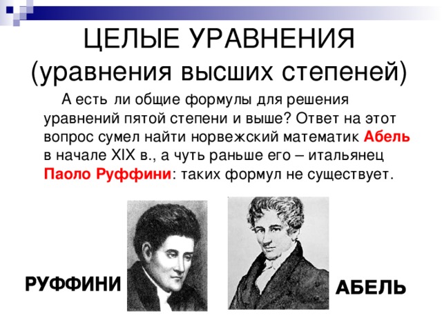 ЦЕЛЫЕ УРАВНЕНИЯ  (уравнения высших степеней)  А есть  ли общие формулы для решения уравнений пятой степени и выше? Ответ на этот вопрос сумел найти норвежский математик Абель в начале XIX в., а чуть раньше его – итальянец Паоло Руффини : таких формул не существует. 