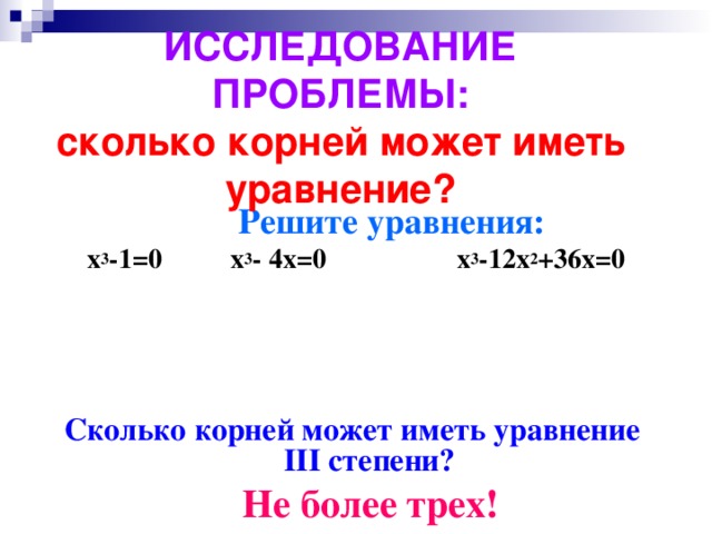 ИССЛЕДОВАНИЕ ПРОБЛЕМЫ:  сколько корней может иметь уравнение?  Решите уравнения: x 3 -1=0 x 3 - 4x=0 x 3 -12x 2 +36x=0     Сколько корней может иметь уравнение III степени?  Не более трех!   