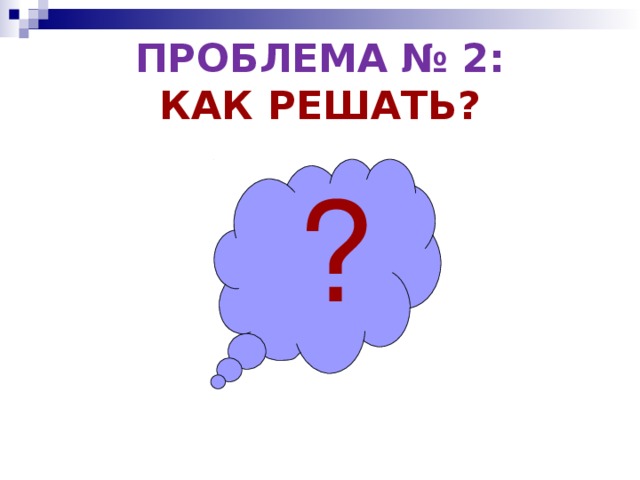 ПРОБЛЕМА № 2:  КАК РЕШАТЬ? ? 
