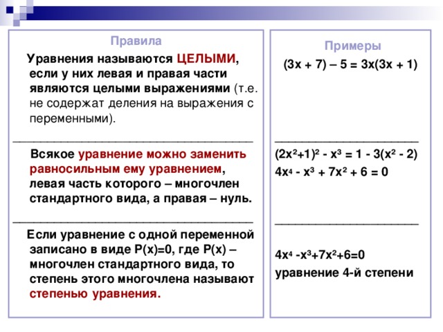 Правила  Уравнения называются ЦЕЛЫМИ , если у них левая и правая части являются целыми выражениями (т.е. не содержат деления на выражения с переменными). ___________________________________  Всякое уравнение можно заменить равносильным ему уравнением , левая часть которого – многочлен стандартного вида, а правая – нуль. ___________________________________  Если уравнение с одной переменной записано в виде Р(х)=0, где Р(х) – многочлен стандартного вида, то степень этого многочлена называют степенью уравнения .  Примеры (3х + 7) – 5 = 3х(3х + 1)    _____________________ (2х ²+ 1) ²  -  x³  =  1  -  3(x²  -  2)  4х 4  -  x³  +  7x²  +  6  =  0   _____________________  4х 4  -x³+7x²+6=0 уравнение 4-й степени 