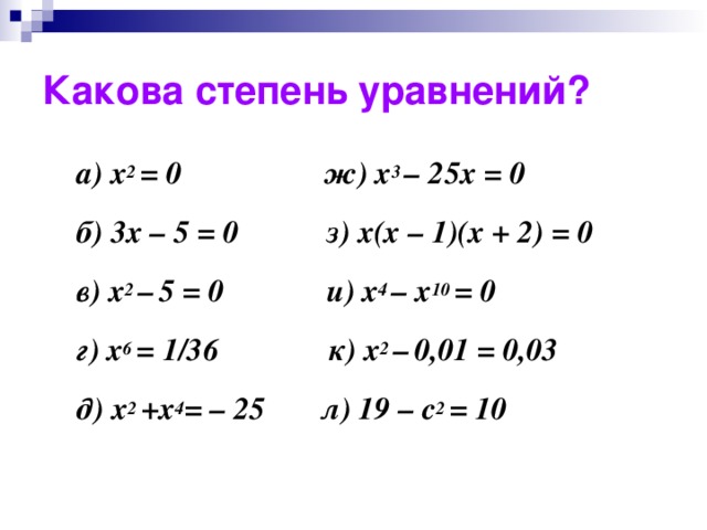 Какова степень уравнений? а) x 2 = 0 ж) x 3 – 25x = 0 б) 3x – 5 = 0 з) x(x – 1)(x + 2) = 0 в) x 2 –  5 = 0 и) x 4 – x 10 = 0 г) x 6 = 1/36 к) x 2 –  0,01 = 0,03 д) x 2 +х 4 = – 25 л) 19 – c 2 = 10   