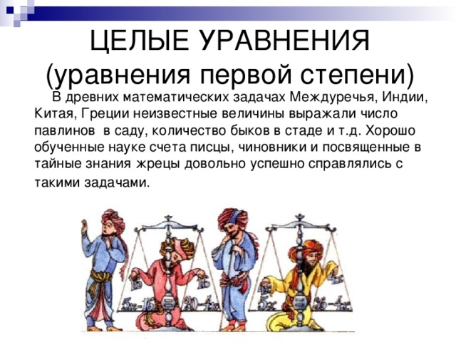ЦЕЛЫЕ УРАВНЕНИЯ  (уравнения первой степени)  В древних математических задачах Междуречья, Индии, Китая, Греции неизвестные величины выражали число павлинов в саду, количество быков в стаде и т.д. Хорошо обученные науке счета писцы, чиновники и посвященные в тайные знания жрецы довольно успешно справлялись с такими задачами.  