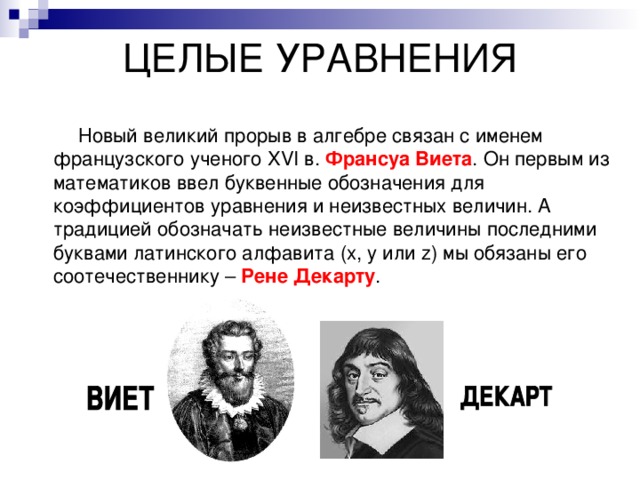 ЦЕЛЫЕ УРАВНЕНИЯ    Новый великий прорыв в алгебре связан с именем французского ученого XVI в. Франсуа Виета . Он первым из математиков ввел буквенные обозначения для коэффициентов уравнения и неизвестных величин. А традицией обозначать неизвестные величины последними буквами латинского алфавита (x , y или z ) мы обязаны его соотечественнику – Рене Декарту . 
