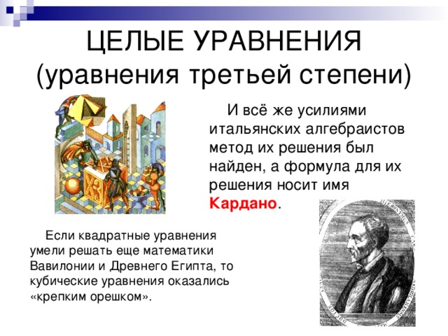 ЦЕЛЫЕ УРАВНЕНИЯ  (уравнения третьей степени)  И всё же усилиями итальянских алгебраистов метод их решения был найден, а формула для их решения носит имя Кардано .  Если квадратные уравнения умели решать еще математики Вавилонии и Древнего Египта, то кубические уравнения оказались «крепким орешком». 