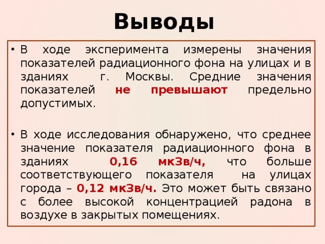 Выводы В ходе эксперимента измерены значения показателей радиационного фона на улицах и в зданиях г. Москвы. Средние значения показателей не превышают предельно допустимых. В ходе исследования обнаружено, что среднее значение показателя радиационного фона в зданиях  0,16 мкЗв/ч, что больше соответствующего показателя на улицах города – 0,12 мкЗв/ч. Это может быть связано с более высокой концентрацией радона в воздухе в закрытых помещениях. 