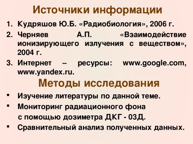 Источники информации Кудряшов Ю.Б. «Радиобиология», 2006 г. Черняев А.П. «Взаимодействие ионизирующего излучения с веществом», 2004 г. Интернет – ресурсы: www.google.com, www.yandex.ru. Методы исследования Изучение литературы по данной теме. Мониторинг радиационного фона с помощью дозиметра ДКГ - 03Д. Сравнительный анализ полученных данных. 