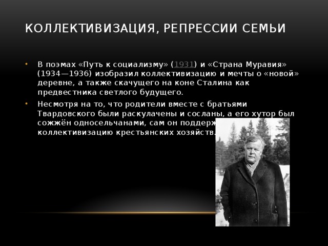 Коллективизация, репрессии семьи   В поэмах «Путь к социализму» ( 1931 ) и «Страна Муравия» (1934—1936) изобразил коллективизацию и мечты о «новой» деревне, а также скачущего на коне Сталина как предвестника светлого будущего. Несмотря на то, что родители вместе с братьями Твардовского были раскулачены и сосланы, а его хутор был сожжён односельчанами, сам он поддержал коллективизацию крестьянских хозяйств. 