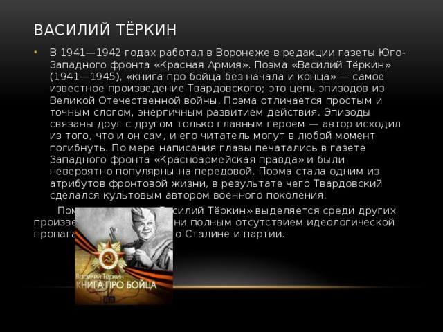 Василий Тёркин В 1941—1942 годах работал в Воронеже в редакции газеты Юго-Западного фронта «Красная Армия». Поэма «Василий Тёркин» (1941—1945), «книга про бойца без начала и конца» — самое известное произведение Твардовского; это цепь эпизодов из Великой Отечественной войны. Поэма отличается простым и точным слогом, энергичным развитием действия. Эпизоды связаны друг с другом только главным героем — автор исходил из того, что и он сам, и его читатель могут в любой момент погибнуть. По мере написания главы печатались в газете Западного фронта «Красноармейская правда» и были невероятно популярны на передовой. Поэма стала одним из атрибутов фронтовой жизни, в результате чего Твардовский сделался культовым автором военного поколения.  Помимо прочего, «Василий Тёркин» выделяется среди других произведений того времени полным отсутствием идеологической пропаганды, упоминаний о Сталине и партии. 