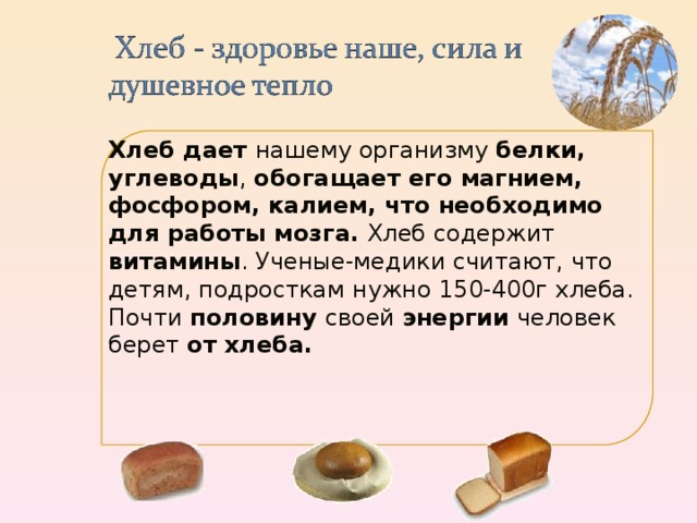 Хлеб дает нашему организму белки, углеводы , обогащает его магнием, фосфором, калием, что необходимо для работы мозга. Хлеб содержит витамины . Ученые-медики считают, что детям, подросткам нужно 150-400г хлеба. Почти половину своей энергии человек берет от хлеба.    