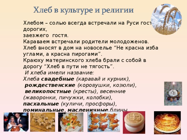 Хлебом – солью всегда встречали на Руси гостей дорогих, заезжего гостя. Караваем встречали родители молодоженов. Хлеб вносят в дом на новоселье “Не красна изба углами, а красна пирогами”. Краюху материнского хлеба брали с собой в дорогу “Хлеб в пути не тягость”.   И хлеба имели название: Хлеба свадебные (каравай и курник),  рождественские (коровушки, козюли),  великопостные (кресты), весенние (жаворонки, пичужки, колобки), пасхальные (куличи, просфоры), поминальные , масленичные блины. 