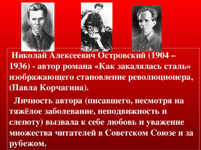  Николай Алексеевич Островский (1904 – 1936) - автор романа «Как закалялась сталь» изображающего становление революционера, (Павла Корчагина).  Личность автора (писавшего, несмотря на тяжёлое заболевание, неподвижность и слепоту) вызвала к себе любовь и уважение множества читателей в Советском Союзе и за рубежом. 