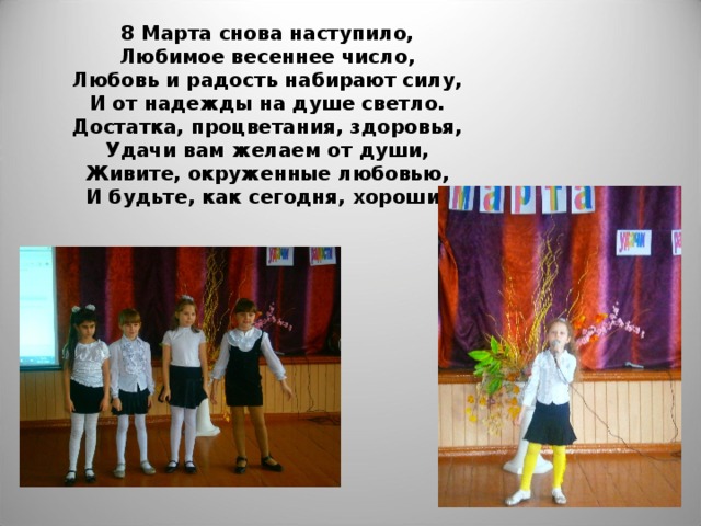8 Марта снова наступило,  Любимое весеннее число,  Любовь и радость набирают силу,  И от надежды на душе светло.  Достатка, процветания, здоровья,  Удачи вам желаем от души,  Живите, окруженные любовью,  И будьте, как сегодня, хороши!