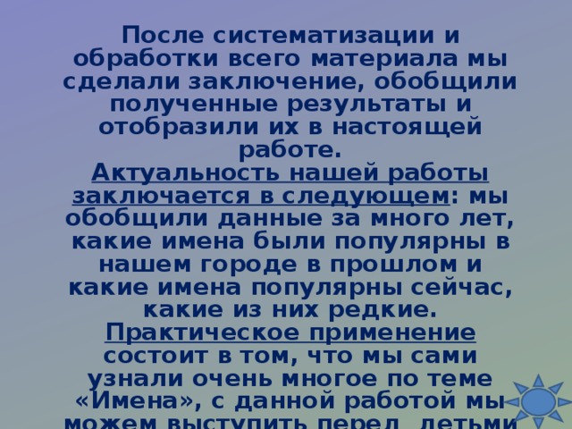 После систематизации и обработки всего материала мы сделали заключение, обобщили полученные результаты и отобразили их в настоящей работе.  Актуальность нашей работы заключается в следующем : мы обобщили данные за много лет, какие имена были популярны в нашем городе в прошлом и какие имена популярны сейчас, какие из них редкие.  Практическое применение состоит в том, что мы сами узнали очень многое по теме «Имена», с данной работой мы можем выступить перед детьми нашей школы на уроках истории, иностранного языка, литературы, классных часах, пополнить фонд школьного музея.