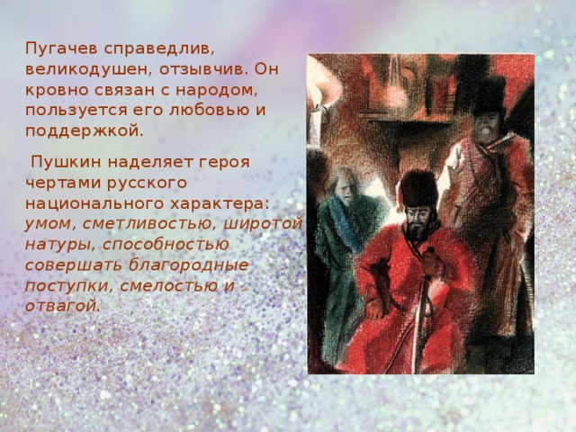 Пугачев справедлив, великодушен, отзывчив. Он кровно связан с народом, пользуется его любовью и поддержкой.  Пушкин наделяет героя чертами русского национального характера: умом, сметливостью, широтой натуры, способностью совершать благородные поступки, смелостью и отвагой.  