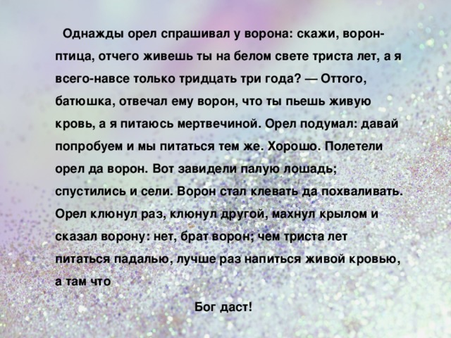   Однажды орел спрашивал у  ворона: скажи, ворон-птица, отчего живешь ты на белом свете триста лет, а я всего-навсе только тридцать три года? — Оттого, батюшка, отвечал ему ворон, что ты пьешь живую кровь, а я питаюсь мертвечиной. Орел подумал: давай попробуем и мы питаться тем же. Хорошо. Полетели орел да ворон. Вот завидели палую лошадь; спустились и сели. Ворон стал клевать да похваливать. Орел клюнул раз, клюнул другой, махнул крылом и сказал ворону: нет, брат ворон; чем триста лет питаться падалью, лучше раз напиться живой кровью, а там что   Бог даст!  