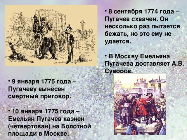  8 сентября 1774 года – Пугачев схвачен. Он несколько раз пытается бежать, но это ему не удается.   В Москву Емельяна Пугачева доставляет А.В. Суворов.   9 января 1775 года – Пугачеву вынесен смертный приговор.   10 января 1775 года – Емельян Пугачев казнен (четвертован) на Болотной площади в Москве.  