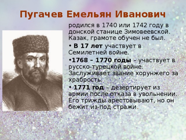 Пугачев Емельян Иванович родился в 1740 или 1742 году в донской станице Зимовеевской. Казак, грамоте обучен не был.  В 17 лет участвует в Семилетней войне. 1768 – 1770 годы – участвует в русско-турецкой войне. Заслуживает звание хорунжего за храбрость.  1771 год – дезертирует из армии после отказа в увольнении. Его трижды арестовывают, но он бежит из-под стражи .  