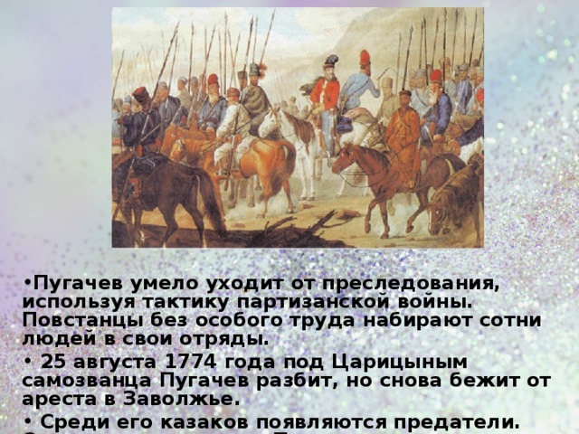 Пугачев умело уходит от преследования, используя тактику партизанской войны. Повстанцы без особого труда набирают сотни людей в свои отряды.  25 августа 1774 года под Царицыным самозванца Пугачев разбит, но снова бежит от ареста в Заволжье.  Среди его казаков появляются предатели. Они решают схватить Пугачева и передать его властям, надеясь на помилование.  