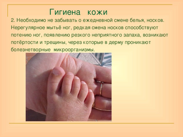  Гигиена кожи 2. Необходимо не забывать о ежедневной смене белья, носков. Нерегулярное мытьё ног, редкая смена носков способствуют потению ног, появлению резкого неприятного запаха, возникают потёртости и трещины, через которые в дерму проникают болезнетворные микроорганизмы.  