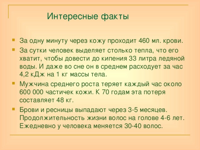  Интересные факты За одну минуту через кожу проходит 460 мл. крови. За сутки человек выделяет столько тепла, что его хватит, чтобы довести до кипения 33 литра ледяной воды. И даже во сне он в среднем расходует за час 4,2 кДж на 1 кг массы тела. Мужчина среднего роста теряет каждый час около 600 000 частичек кожи. К 70 годам эта потеря составляет 48 кг. Брови и ресницы выпадают через 3-5 месяцев. Продолжительность жизни волос на голове 4-6 лет. Ежедневно у человека меняется 30-40 волос.     