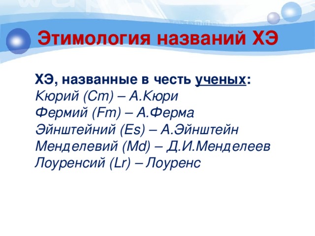 Этимология названий ХЭ  ХЭ, названные в честь ученых :  Кюрий (Cm) – А.Кюри  Фермий (Fm) – А.Ферма  Эйнштейний (Es) – А.Эйнштейн  Менделевий (Md) – Д.И.Менделеев  Лоуренсий (Lr) – Лоуренс  