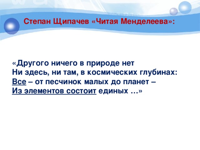 Степан Щипачев «Читая Менделеева»: «Другого ничего в природе нет Ни здесь, ни там, в космических глубинах: Все – от песчинок малых до планет – Из элементов состоит единых …» 