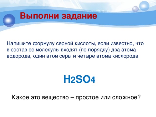 Выполни задание Напишите формулу серной кислоты, если известно, что в состав ее молекулы входят (по порядку) два атома водорода, один атом серы и четыре атома кислорода H 2 SO 4 Какое это вещество – простое или сложное? 