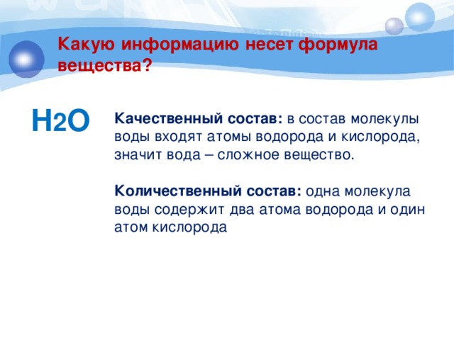 Какую информацию несет формула вещества? H 2 O Качественный состав: в состав молекулы воды входят атомы водорода и кислорода, значит вода – сложное вещество. Количественный состав: одна молекула воды содержит два атома водорода и один атом кислорода 