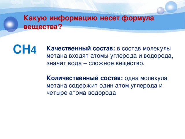 Какую информацию несет формула вещества? СH 4 Качественный состав: в состав молекулы метана входят атомы углерода и водорода, значит вода – сложное вещество. Количественный состав: одна молекула метана содержит один атом углерода и четыре атома водорода 