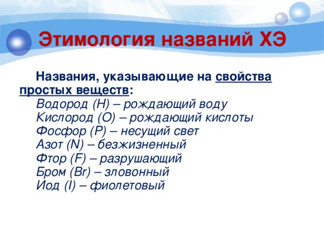 Этимология названий ХЭ  Названия, указывающие на свойства простых веществ :  Водород (H) – рождающий воду  Кислород (O) – рождающий кислоты  Фосфор (P) – несущий свет  Азот (N) – безжизненный  Фтор (F) – разрушающий  Бром (Br) – зловонный  Иод (I) – фиолетовый 