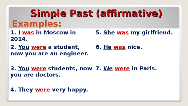 Simple Past (affirmative) Examples: 1. I  was in Moscow in 2014. 5. She  was my girlfriend.  2. You  were a student, now you are an engineer.  6. He  was  nice.  3. You  were students, now you are doctors.  7. We  were in Paris.  4. They  were   very happy.  