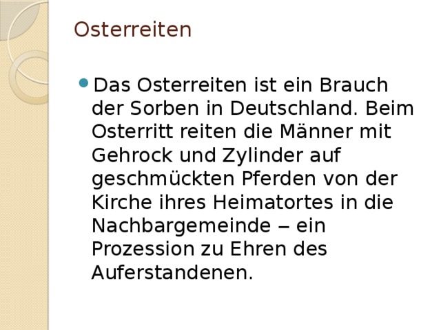 Osterreiten   Das Osterreiten ist ein Brauch der Sorben in Deutschland. Beim Osterritt reiten die Männer mit Gehrock und Zylinder auf geschmückten Pferden von der Kirche ihres Heimatortes in die Nachbargemeinde ‒ ein Prozession zu Ehren des Auferstandenen. 