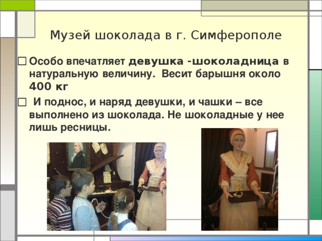 Музей шоколада в г. Симферополе Особо впечатляет девушка -шоколадница в натуральную величину. Весит барышня около 400 кг  И поднос, и наряд девушки, и чашки – все выполнено из шоколада. Не шоколадные у нее лишь ресницы.   