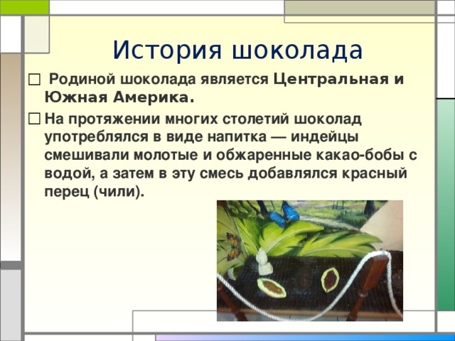 История шоколада  Родиной шоколада является Центральная и Южная Америка. На протяжении многих столетий шоколад употреблялся в виде напитка — индейцы смешивали молотые и обжаренные какао-бобы с водой, а затем в эту смесь добавлялся красный перец (чили). 