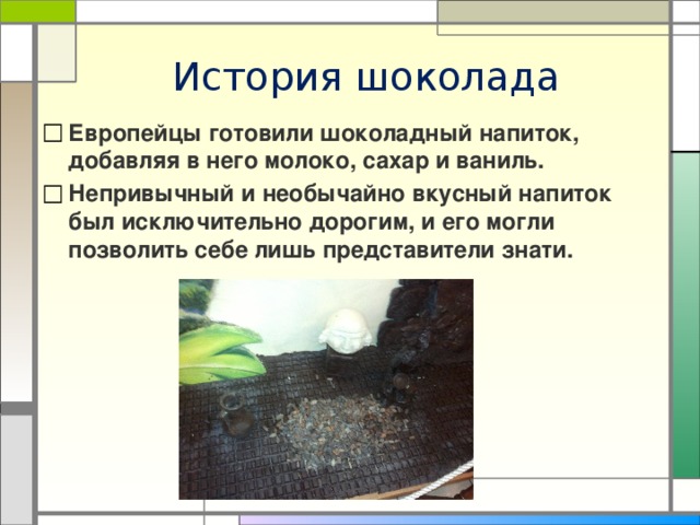История шоколада Европейцы готовили шоколадный напиток, добавляя в него молоко, сахар и ваниль. Непривычный и необычайно вкусный напиток был исключительно дорогим, и его могли позволить себе лишь представители знати. 