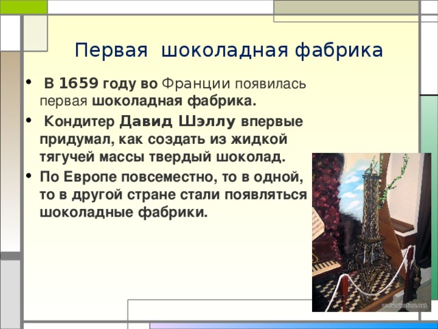 Первая шоколадная фабрика  В 1659 году во Франции появилась первая шоколадная фабрика.  Кондитер Давид Шэллу впервые придумал, как создать из жидкой тягучей массы твердый шоколад. По Европе повсеместно, то в одной, то в другой стране стали появляться шоколадные фабрики. 