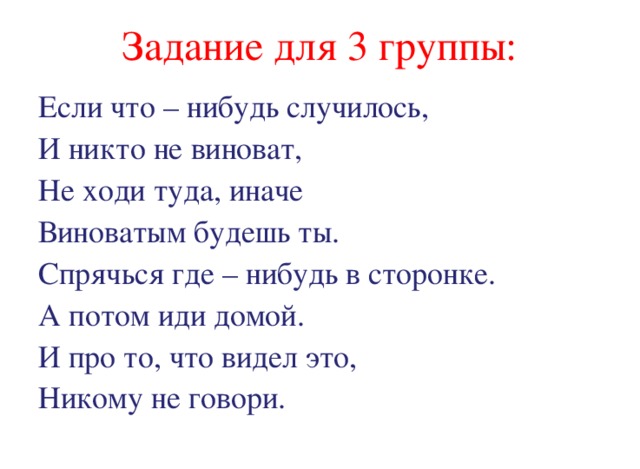 Задание для 3 группы: Если что – нибудь случилось, И никто не виноват, Не ходи туда, иначе Виноватым будешь ты. Спрячься где – нибудь в сторонке. А потом иди домой. И про то, что видел это, Никому не говори. 