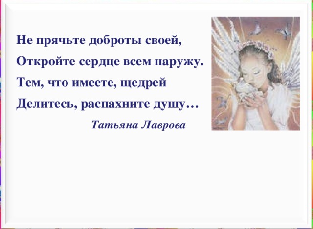 Не прячьте доброты своей, Откройте сердце всем наружу. Тем, что имеете, щедрей Делитесь, распахните душу…  Татьяна Лаврова 