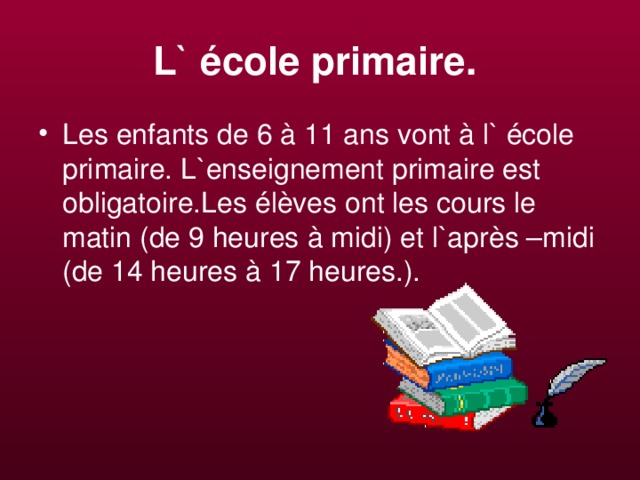 L` école primaire.  Les enfants de 6  à 11 ans vont à l` école primaire. L`enseignement primaire est obligatoire.Les élèves ont les cours le matin (de 9 heures à midi) et l`après –midi (de 14 heures à 17 heures.). 