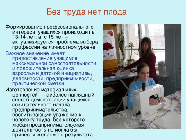 Без труда нет плода Формирование профессионального интереса учащихся происходит в 13-14 лет, а с 15 лет – актуализируется проблема выбора профессии на личностном уровне. Важное значение имеет предоставление учащимся максимальной самостоятельности и положительная оценка взрослыми детской инициативы, деловитости, предприимчивости, практической сметки. Изготовление материальных ценностей – наиболее наглядный способ демонстрации учащимся созидательного начала предпринимательства, воспитывающий уважение к человеку труда, без которого любая предпринимательская деятельность не могла бы принести желаемого результата. 