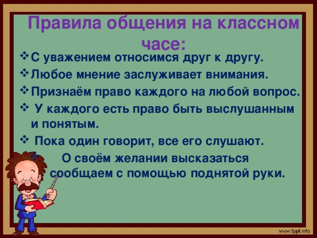 Правила общения на классном часе: С уважением относимся друг к другу. Любое мнение заслуживает внимания. Признаём право каждого на любой вопрос.  У каждого есть право быть выслушанным и понятым.  Пока один говорит, все его слушают.  О своём желании высказаться сообщаем с помощью поднятой руки. 