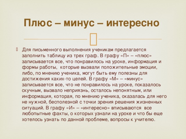 Плюс – минус – интересно  Для письменного выполнения ученикам предлагается заполнить таблицу из трех граф. В графу «П» – «плюс» записывается все, что понравилось на уроке, информация и формы работы,  которые вызвали положительные эмоции, либо, по мнению ученика, могут быть ему полезны для достижения каких-то целей. В графу «М» – «минус» записывается все, что не понравилось на уроке, показалось скучным, вызвало неприязнь, осталось непонятным, или информация, которая, по мнению ученика, оказалась для него не нужной, бесполезной с точки зрения решения жизненных ситуаций. В графу «И» – «интересно» вписываются  все любопытные факты, о которых узнали на уроке и что бы еще хотелось узнать по данной проблеме, вопросы к учителю.  