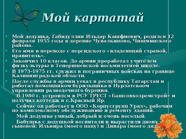 Мой картатай Мой дедушка, Габидуллин Ильдар Кашфиевич, родился 12 февраля 1955 года в деревне Чувалкипово, Чишминского района. Его имя в переводе с персидского «владеющий страной, правитель». Закончил 10 класов. До армии проработал учителем физкультуры в Теперишевской восьмилетней школе. В 1973-1975 гг. служил в пограничных войсках на границе Калининградской области. После службы в армии уехал в республику Татарстан и работал помощником бурильщика в Нурлатскоом управлении разведочного бурения.  В 1980 г. устроился в РСУ ТРЕСТ «Башсовхозремстрой» и получил коттедж в с.Красный Яр.  Сейчас он работает в ООО «Корпусгрупп Урал», рабочим по комплексному обслуживанию и ремонту зданий.  Мой дедушка умный, добрый и очень веселый.  Бабушка с дедушкой воспитали и вырастили двоих сыновей: Ильвира (моего папу) и Динара (моего дядю). 