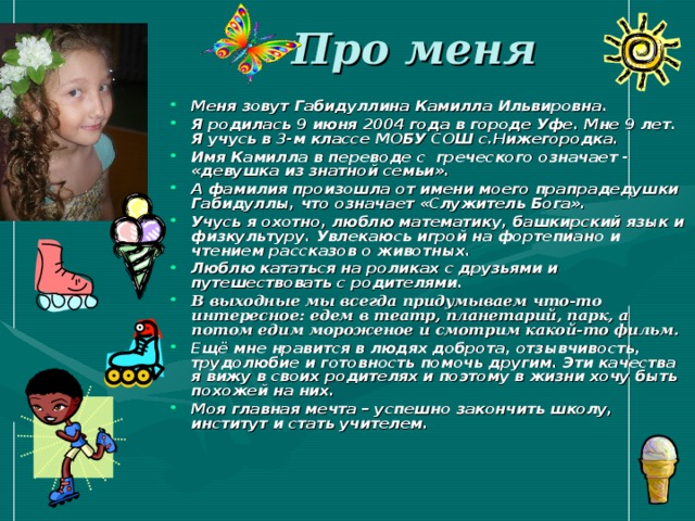 Про меня Меня зовут Габидуллина Камилла Ильвировна. Я родилась 9 июня 2004 года в городе Уфе. Мне 9 лет. Я учусь в 3-м классе МОБУ СОШ с.Нижегородка. Имя Камилла в переводе с греческого означает - «девушка из знатной семьи». А фамилия произошла от имени моего прапрадедушки Габидуллы, что означает «Служитель Бога». Учусь я охотно, люблю математику, башкирский язык и физкультуру. Увлекаюсь игрой на фортепиано и чтением рассказов о животных. Люблю кататься на роликах с друзьями и путешествовать с родителями. В выходные мы всегда придумываем что-то интересное: едем в театр, планетарий, парк, а потом едим мороженое и смотрим какой-то фильм. Ещё мне нравится в людях доброта, отзывчивость, трудолюбие и готовность помочь другим. Эти качества я вижу в своих родителях и поэтому в жизни хочу быть похожей на них. Моя главная мечта – успешно закончить школу, институт и стать учителем. 