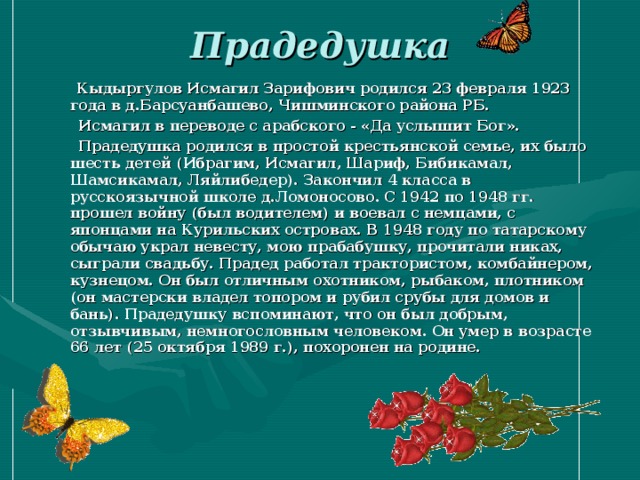 Прадедушка    Кыдыргулов Исмагил Зарифович родился 23 февраля 1923 года в д.Барсуанбашево, Чишминского района РБ.  Исмагил в переводе с арабского - «Да услышит Бог».  Прадедушка родился в простой крестьянской семье, их было шесть детей (Ибрагим, Исмагил, Шариф, Бибикамал, Шамсикамал, Ляйлибедер). Закончил 4 класса в русскоязычной школе д.Ломоносово. С 1942 по 1948 гг. прошел войну (был водителем) и воевал с немцами, с японцами на Курильских островах. В 1948 году по татарскому обычаю украл невесту, мою прабабушку, прочитали никах, сыграли свадьбу. Прадед работал трактористом, комбайнером, кузнецом. Он был отличным охотником, рыбаком, плотником (он мастерски владел топором и рубил срубы для домов и бань). Прадедушку вспоминают, что он был добрым, отзывчивым, немногословным человеком. Он умер в возрасте 66 лет (25 октября 1989 г.), похоронен на родине. 