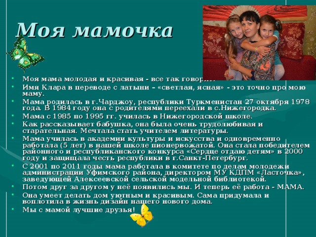 Моя мамочка Моя мама молодая и красивая - все так говорят. Имя Клара в переводе с латыни – «светлая, ясная» - это точно про мою маму. Мама родилась в г.Чарджоу, республики Туркменистан 27 октября 1978 года. В 1984 году она с родителями переехали в с.Нижегородка. Мама с 1985 по 1995 гг. училась в Нижегородской школе. Как рассказывает бабушка, она была очень трудолюбивая и старательная. Мечтала стать учителем литературы. Мама училась в академии культуры и искусства и одновременно работала (5 лет) в нашей школе пионервожатой. Она стала победителем районного и республиканского конкурса «Сердце отдаю детям» в 2000 году и защищала честь республики в г.Санкт-Петербург. С 2001 по 2011 годы мама работала в комитете по делам молодежи администрации Уфимского района, директором МУ КДПМ «Ласточка», заведующей Алексеевской сельской модельной библиотекой. Потом друг за другом у неё появились мы. И теперь её работа - МАМА. Она умеет делать дом уютным и красивым. Сама придумала и воплотила в жизнь дизайн нашего нового дома. Мы с мамой лучшие друзья! 
